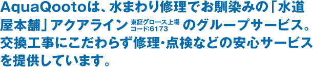 AquaQootoは、水まわり修理でお馴染みの「水道屋本舗」アクアライン（東証グロース上場 コード：6173）のグループサービス。交換工事にこだわらず、修理・点検などの安心サービスを提供しています。